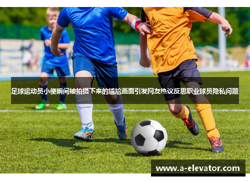足球运动员小便瞬间被拍摄下来的尴尬画面引发网友热议反思职业球员隐私问题