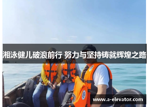 湘泳健儿破浪前行 努力与坚持铸就辉煌之路