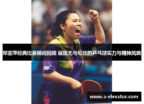 邓亚萍经典比赛瞬间回顾 展现无与伦比的乒乓球实力与精神风貌
